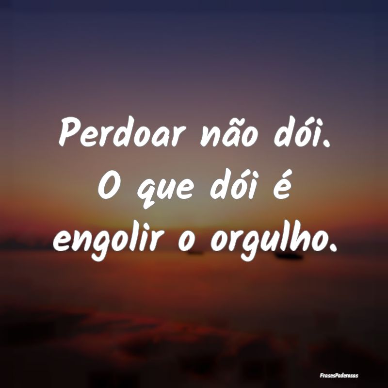 Perdoar não dói. O que dói é engolir o orgulho...