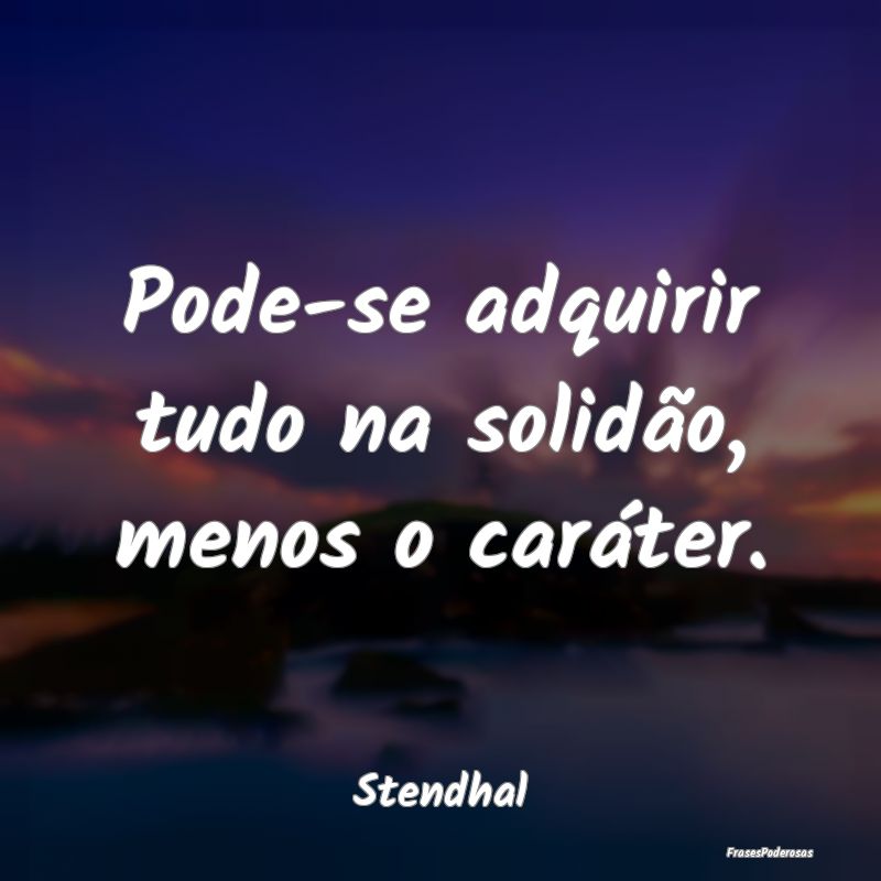 Pode-se adquirir tudo na solidão, menos o caráte...