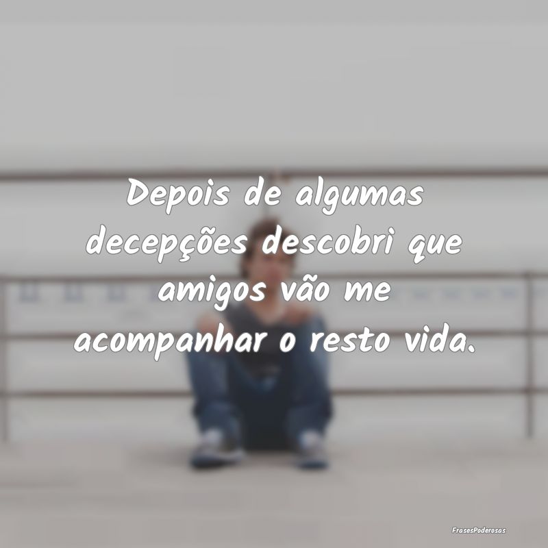 Depois de algumas decepções descobri que amigos ...
