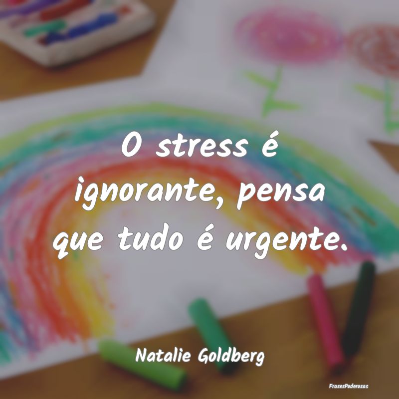 O stress é ignorante, pensa que tudo é urgente....