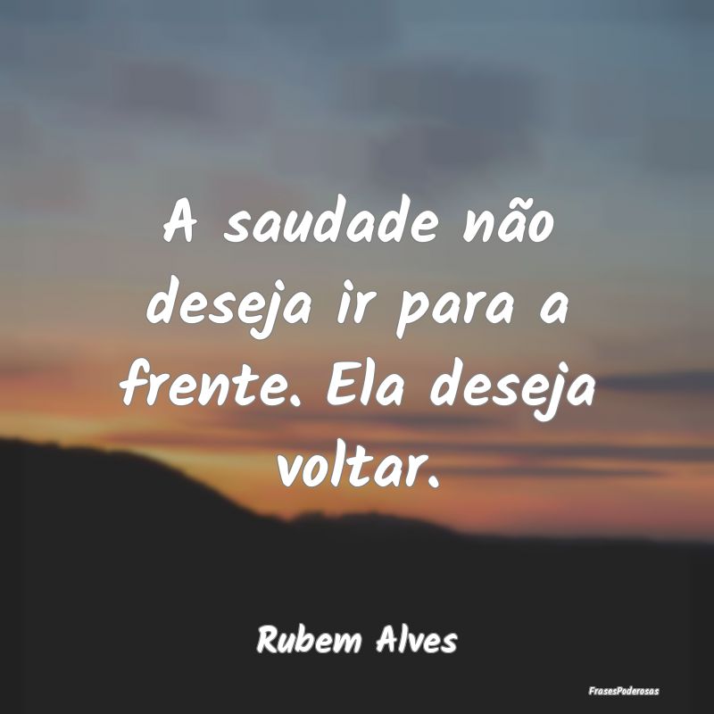 A saudade não deseja ir para a frente. Ela deseja...