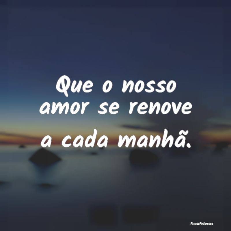 Que o nosso amor se renove a cada manhã.
...