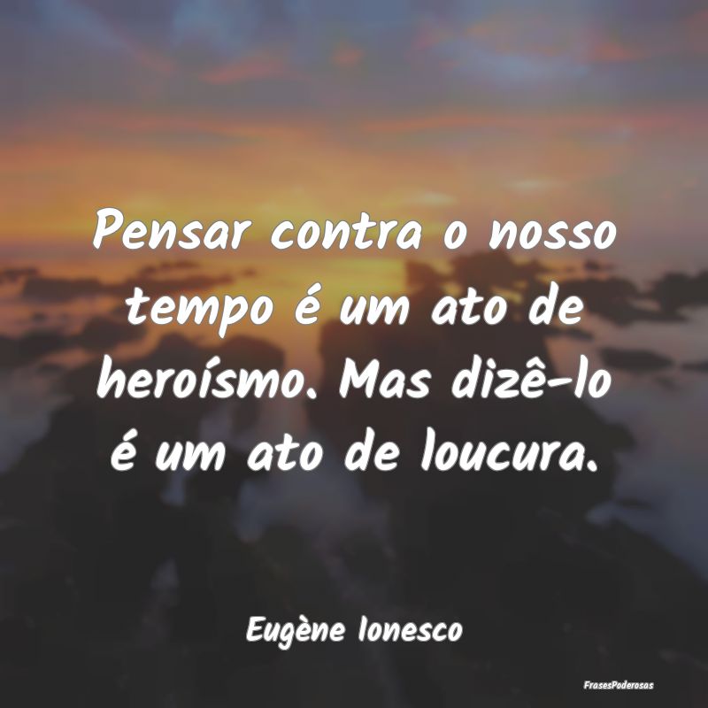 Pensar contra o nosso tempo é um ato de heroísmo...