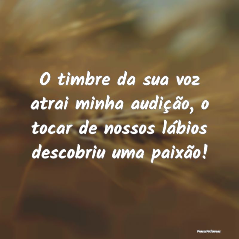 O timbre da sua voz atrai minha audição, o tocar...