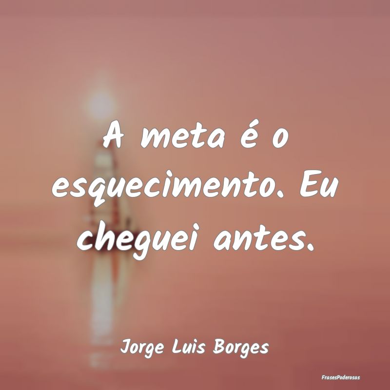 A meta é o esquecimento. Eu cheguei antes....