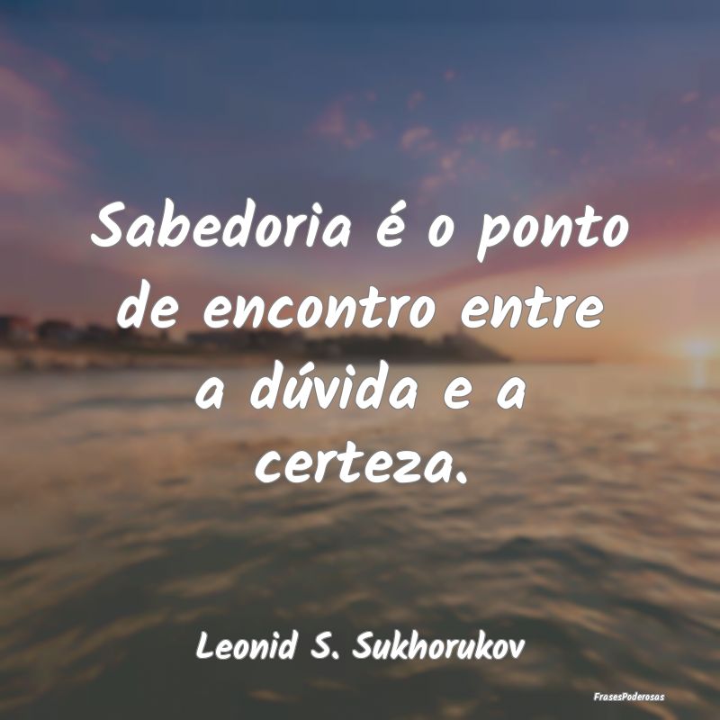 Sabedoria é o ponto de encontro entre a dúvida e...