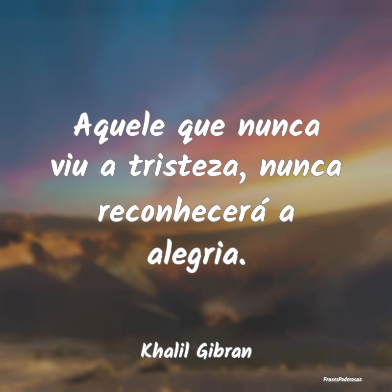 Aquele que nunca viu a tristeza, nunca reconhecer...