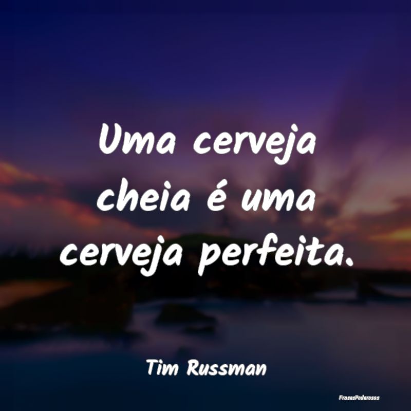 Uma cerveja cheia é uma cerveja perfeita....