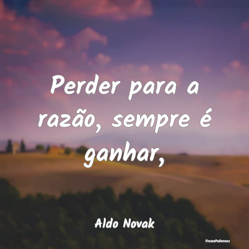 Perder para a razão, sempre é ganhar,...