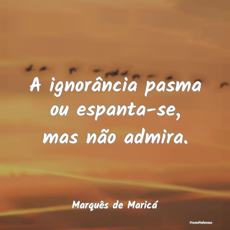A ignorância pasma ou espanta-se, mas não admira...