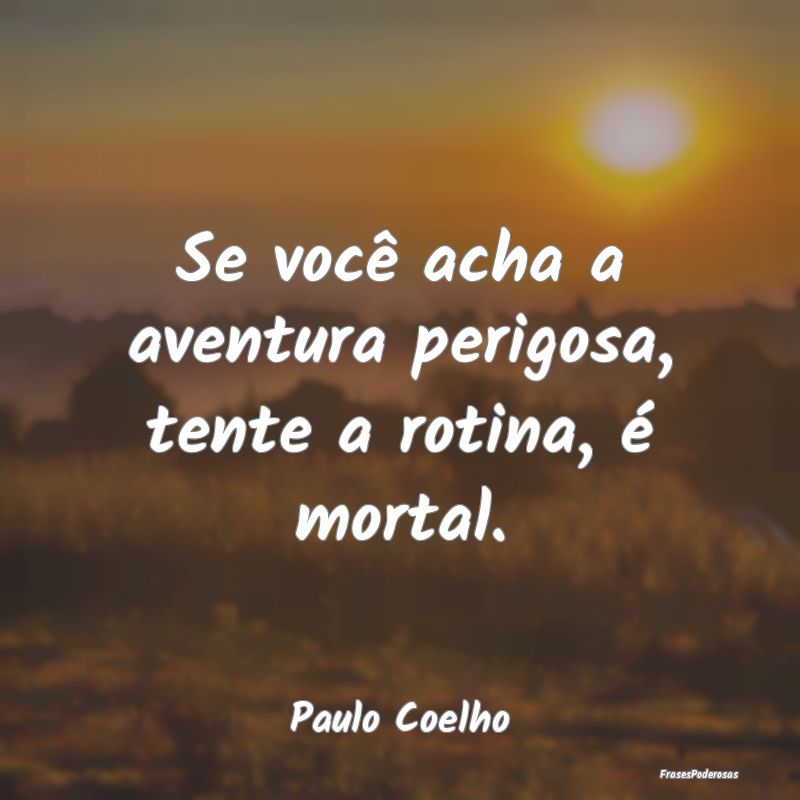 Se você acha a aventura perigosa, tente a rotina,...