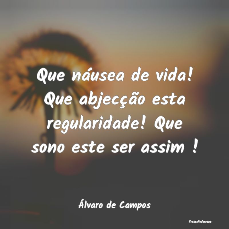 Que náusea de vida! Que abjecção esta regularid...