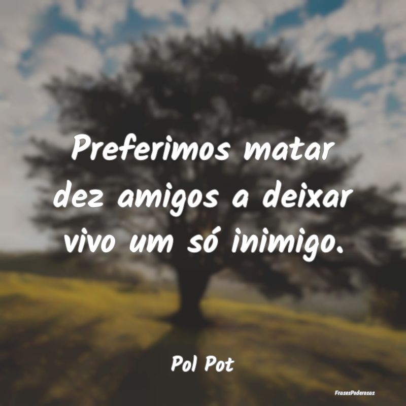 Preferimos matar dez amigos a deixar vivo um só i...