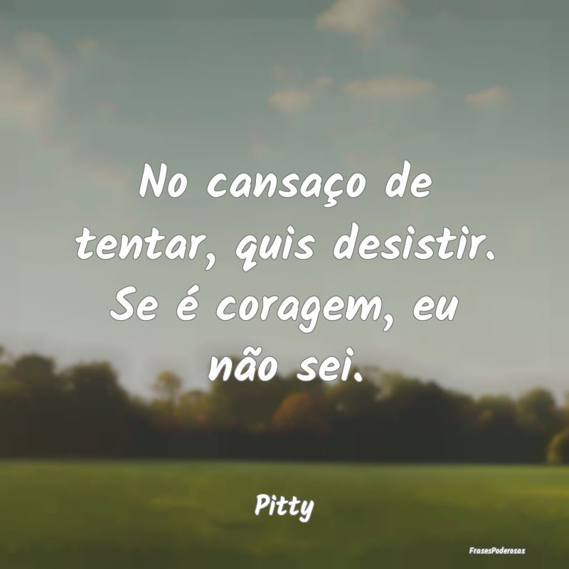 No cansaço de tentar, quis desistir. Se é corage...