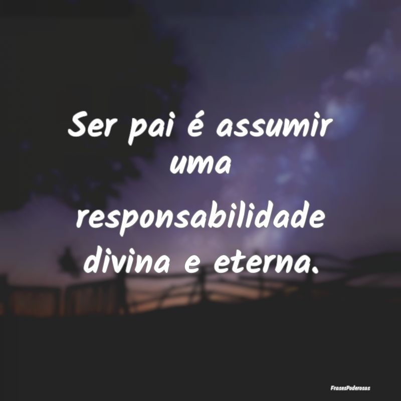 Ser pai é assumir uma responsabilidade divina e e...