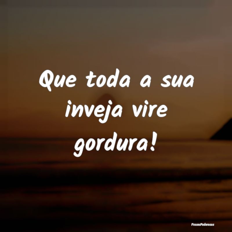Que toda a sua inveja vire gordura!  
...
