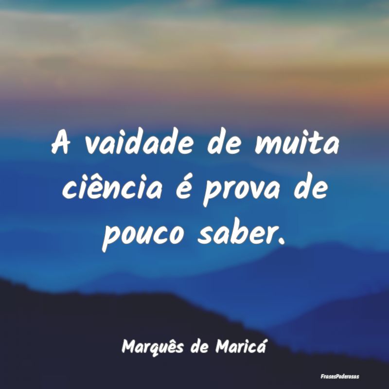 A vaidade de muita ciência é prova de pouco sabe...