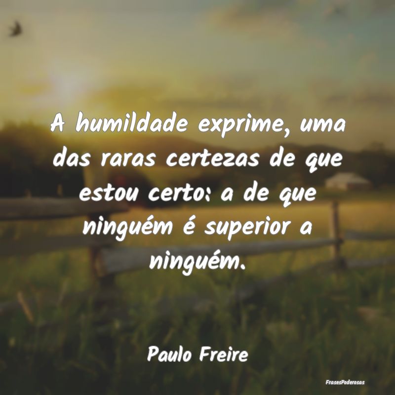 A humildade exprime, uma das raras certezas de que... A humildade exprime, uma das raras certezas de que...