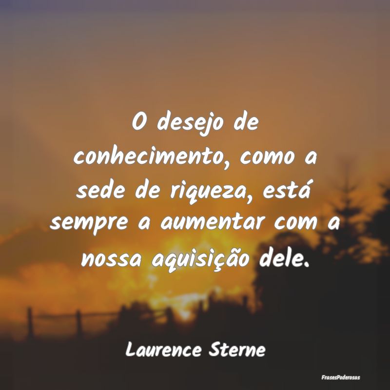 O desejo de conhecimento, como a sede de riqueza, ... O desejo de conhecimento, como a sede de riqueza, ...