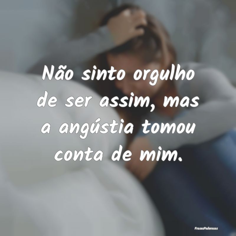 Não sinto orgulho de ser assim, mas a angústia t...