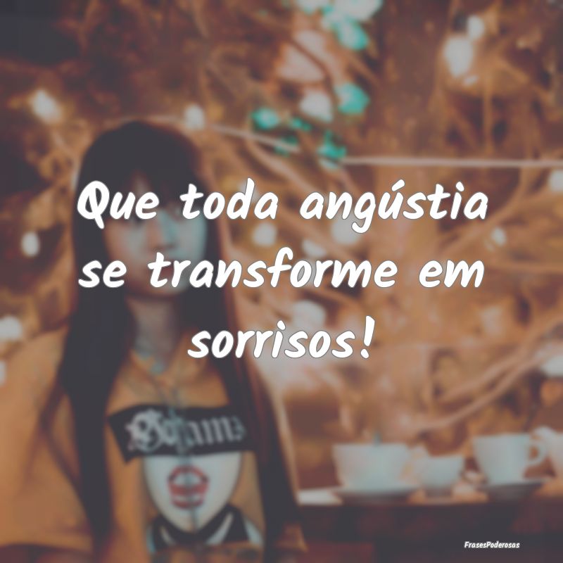 Que toda angústia se transforme em sorrisos!
...