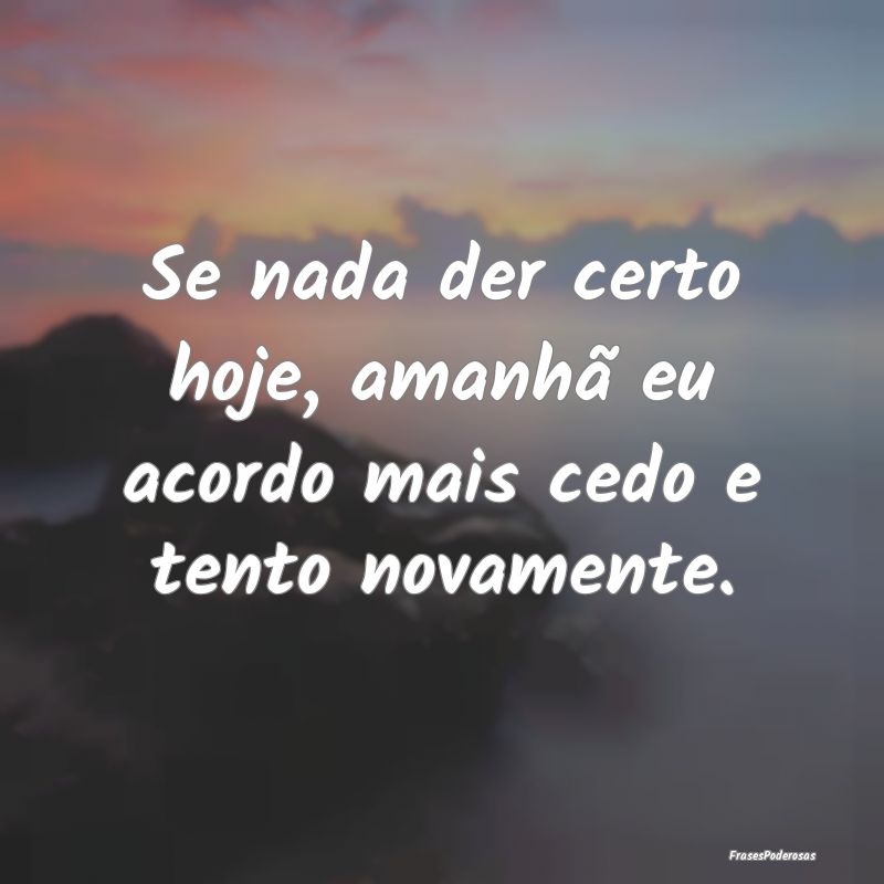 Se nada der certo hoje, amanhã eu acordo mais ced...