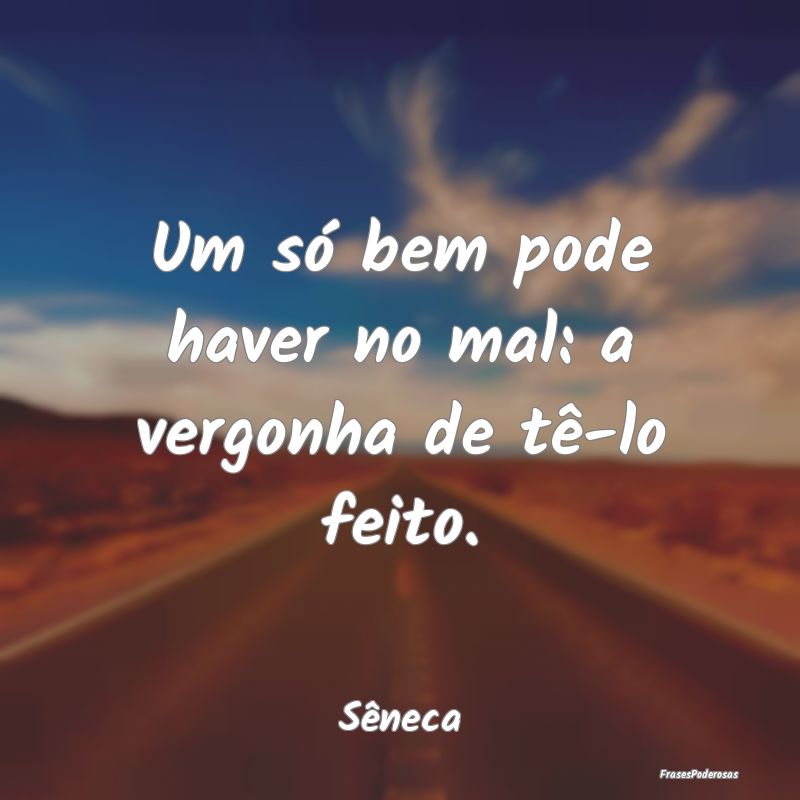 Um só bem pode haver no mal: a vergonha de tê-lo...