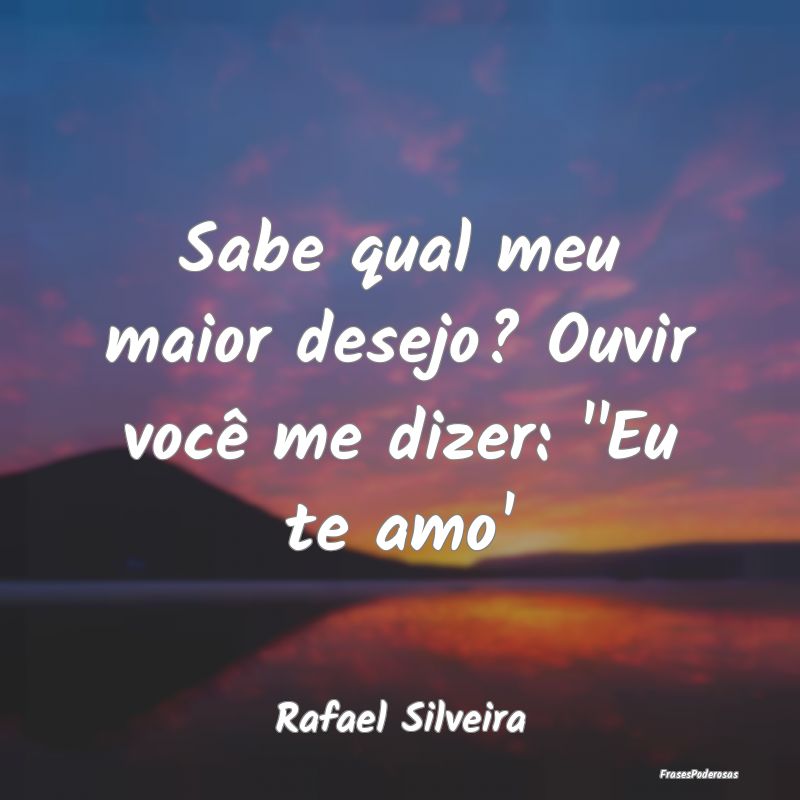 Sabe qual meu maior desejo? Ouvir você me dizer: ...