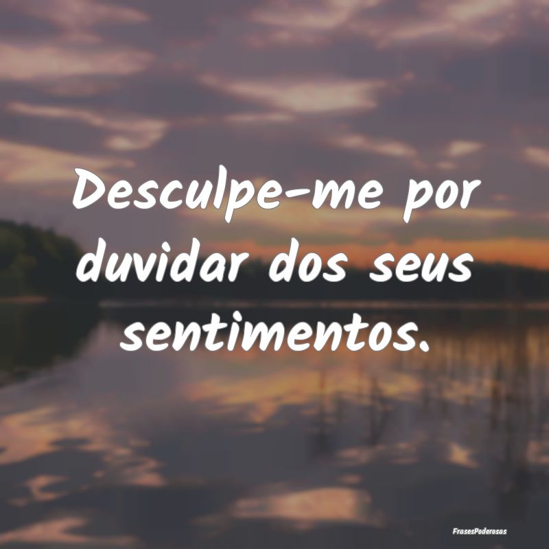 Desculpe-me por duvidar dos seus sentimentos.
...