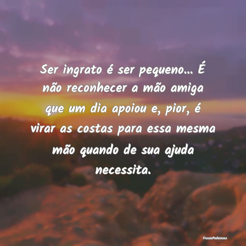Ser ingrato é ser pequeno... É não reconhecer a... Ser ingrato é ser pequeno... É não reconhecer a...