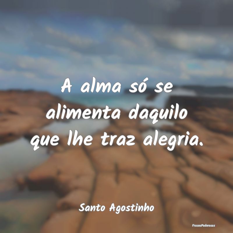 A alma só se alimenta daquilo que lhe traz alegri...