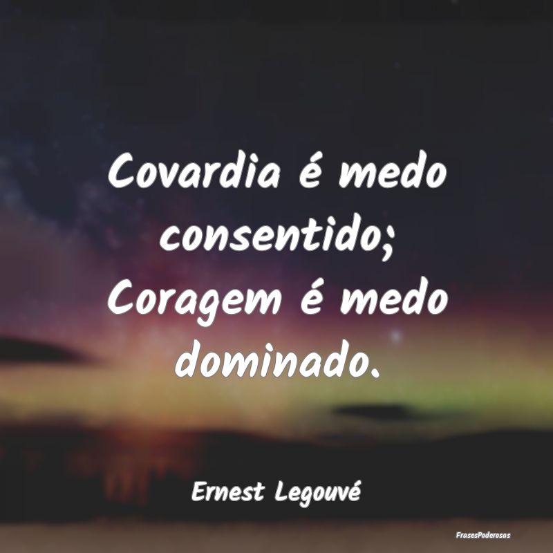 Covardia é medo consentido; Coragem é medo domin...