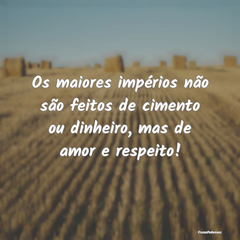 Os maiores impérios não são feitos de cimento o...