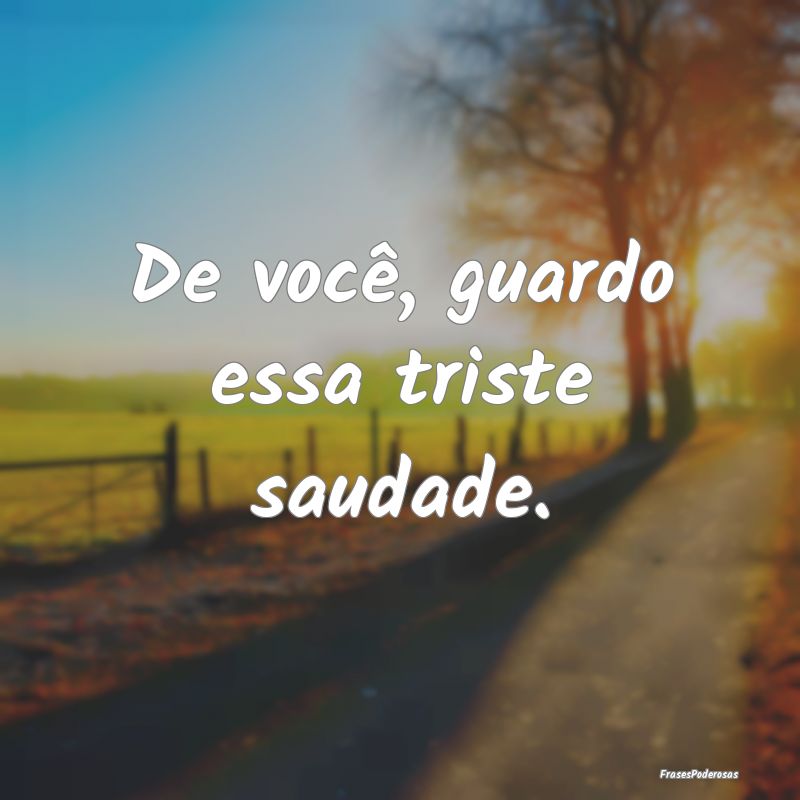 De você, guardo essa triste saudade.
...