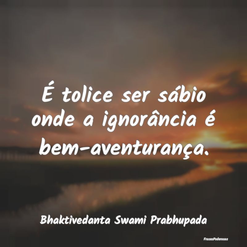 É tolice ser sábio onde a ignorância é bem-ave...