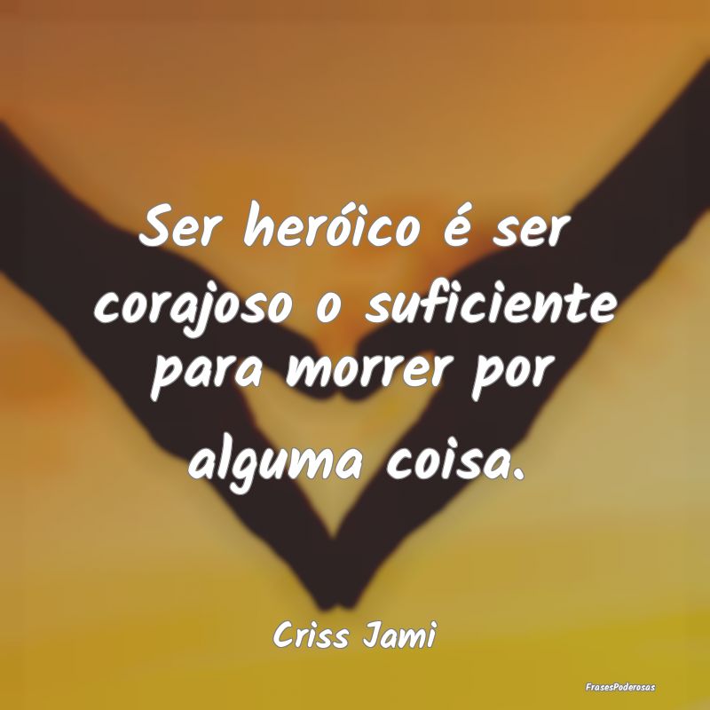 Ser heróico é ser corajoso o suficiente para mor...