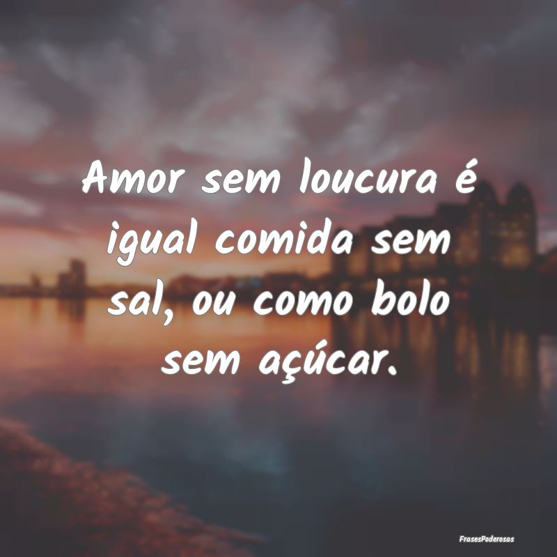 Amor sem loucura é igual comida sem sal, ou como ...