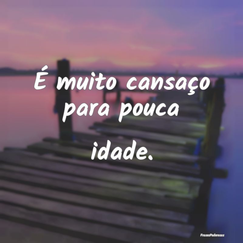 É muito cansaço para pouca idade.
...