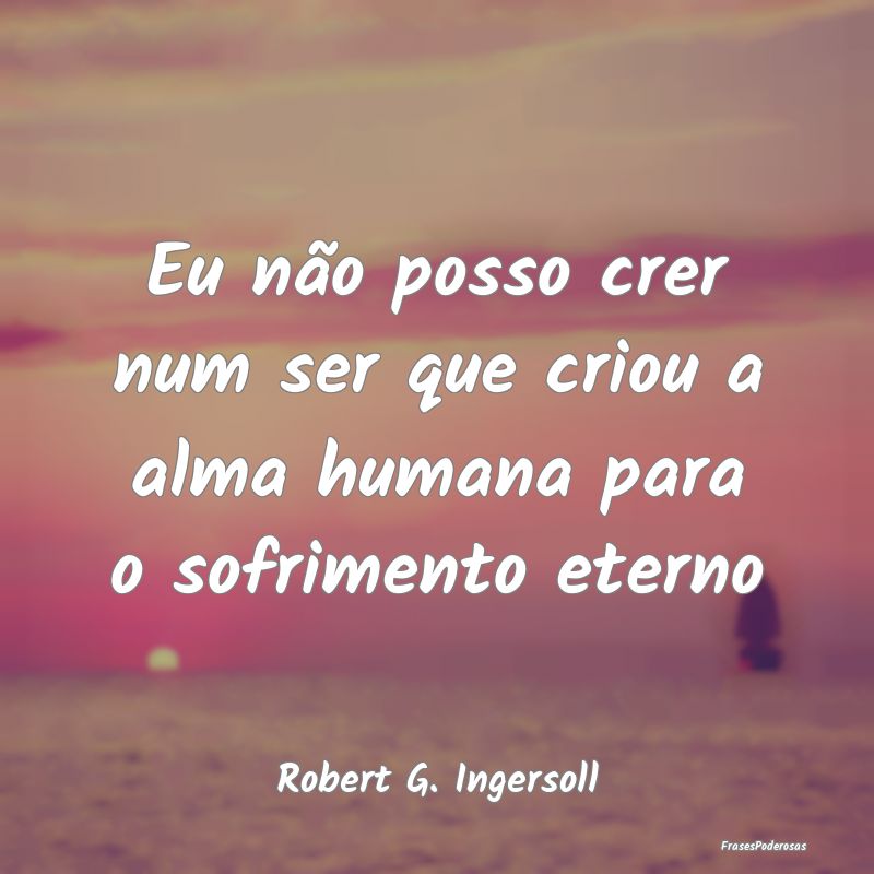 Eu não posso crer num ser que criou a alma humana...