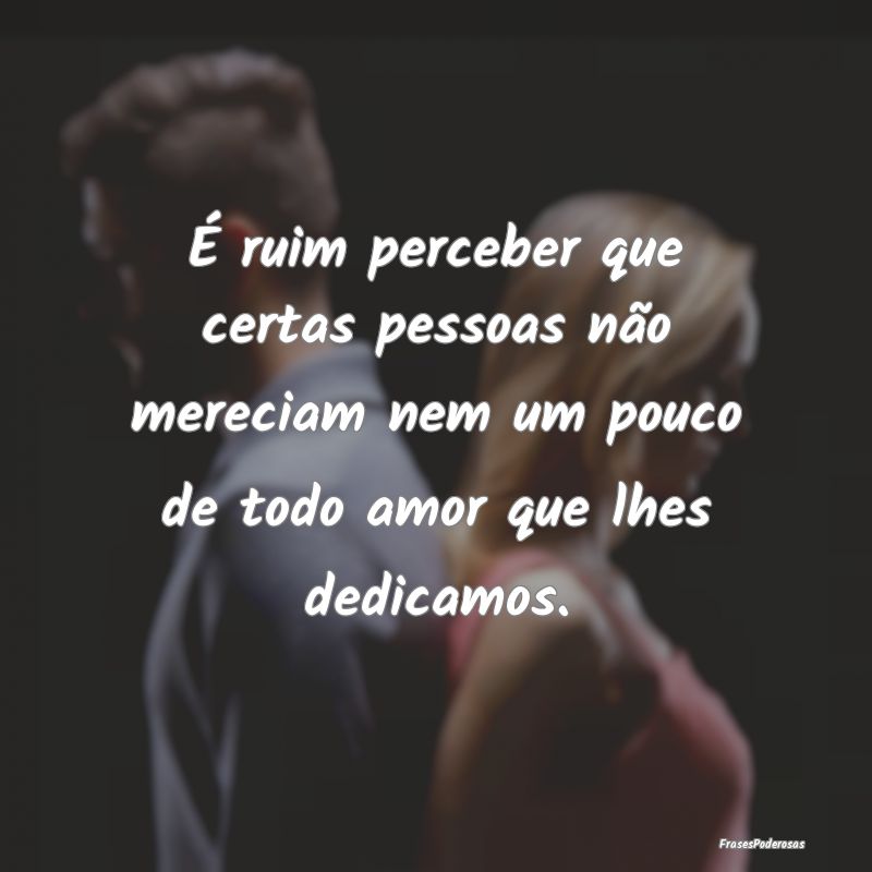 É ruim perceber que certas pessoas não mereciam ... É ruim perceber que certas pessoas não mereciam ...