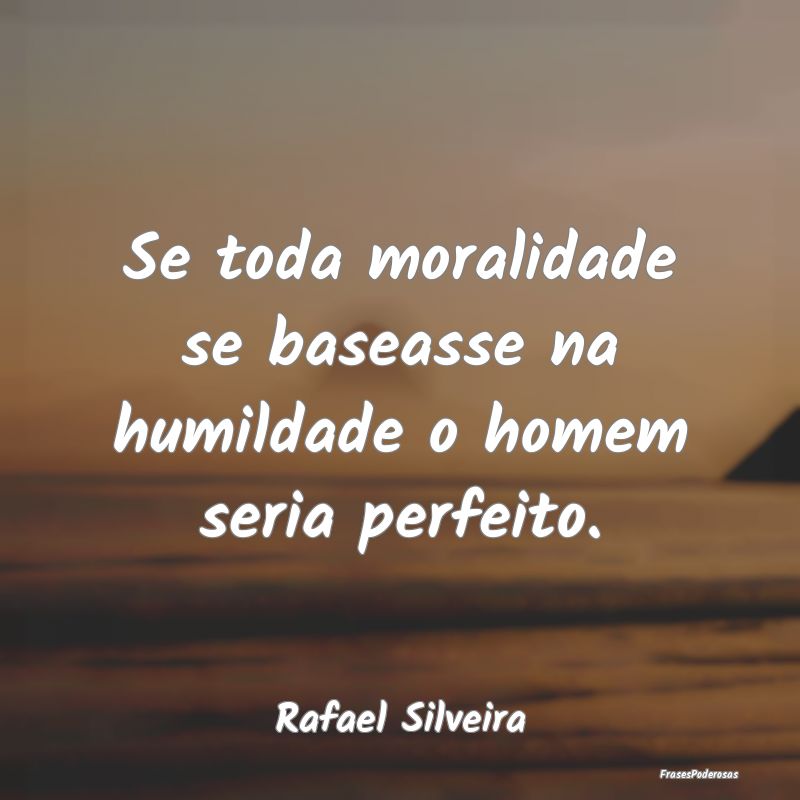 Se toda moralidade se baseasse na humildade o home...