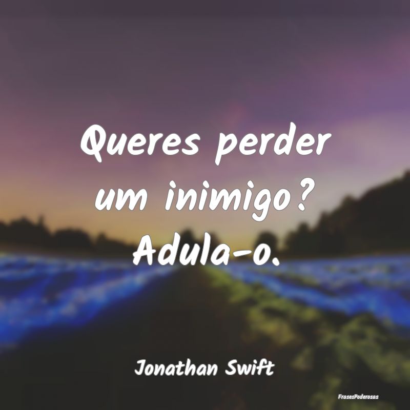 Queres perder um inimigo? Adula-o....