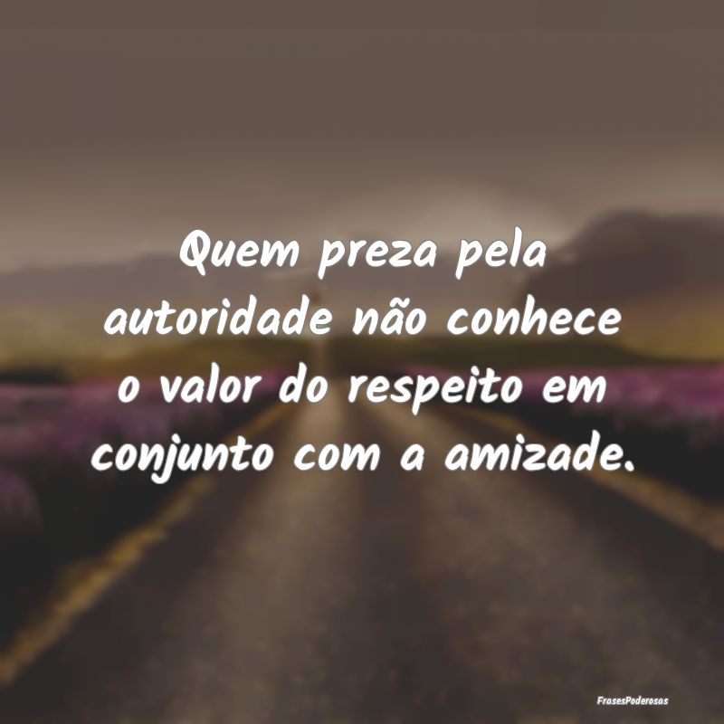 Quem preza pela autoridade não conhece o valor do...