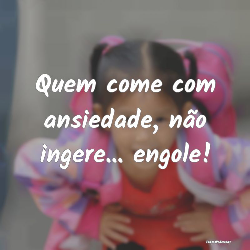 Quem come com ansiedade, não ingere... engole!
...