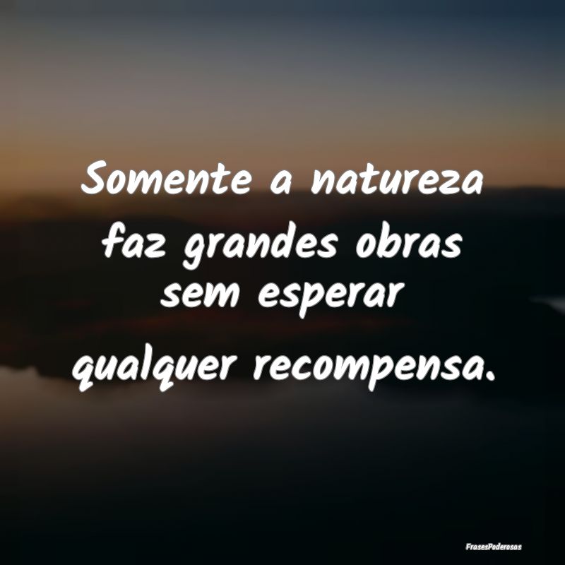 Somente a natureza faz grandes obras sem esperar q...