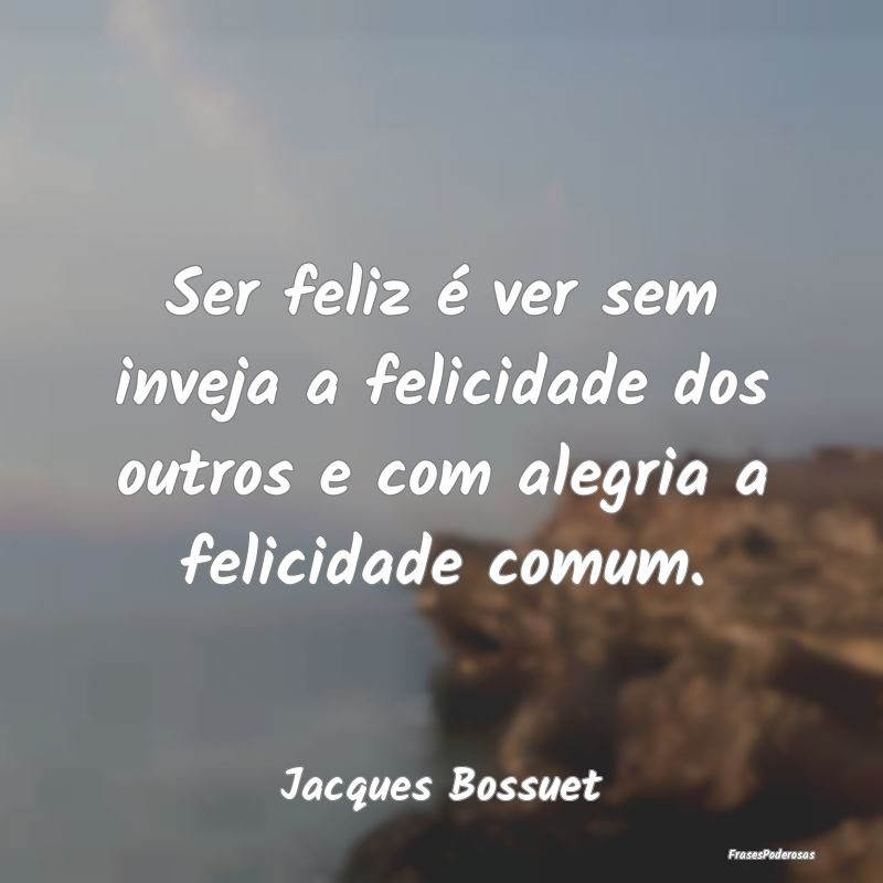 Ser feliz é ver sem inveja a felicidade dos outro...