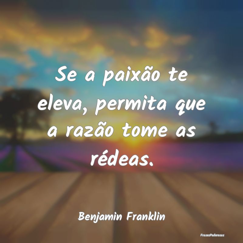 Se a paixão te eleva, permita que a razão tome a...