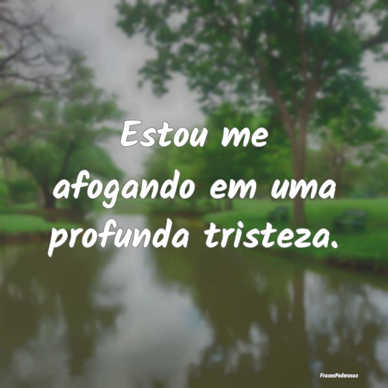Estou me afogando em uma profunda tristeza.
...