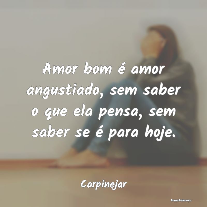 Amor bom é amor angustiado, sem saber o que ela p...