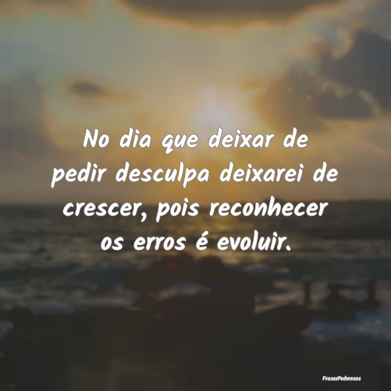 No dia que deixar de pedir desculpa deixarei de cr... No dia que deixar de pedir desculpa deixarei de cr...